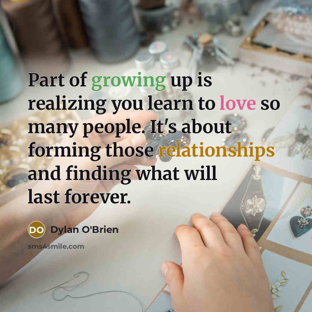 “Part of growing up is realizing you learn to love so many people. It's about forming those relationships and finding what will last forever.” quote by Dylan O'Brien