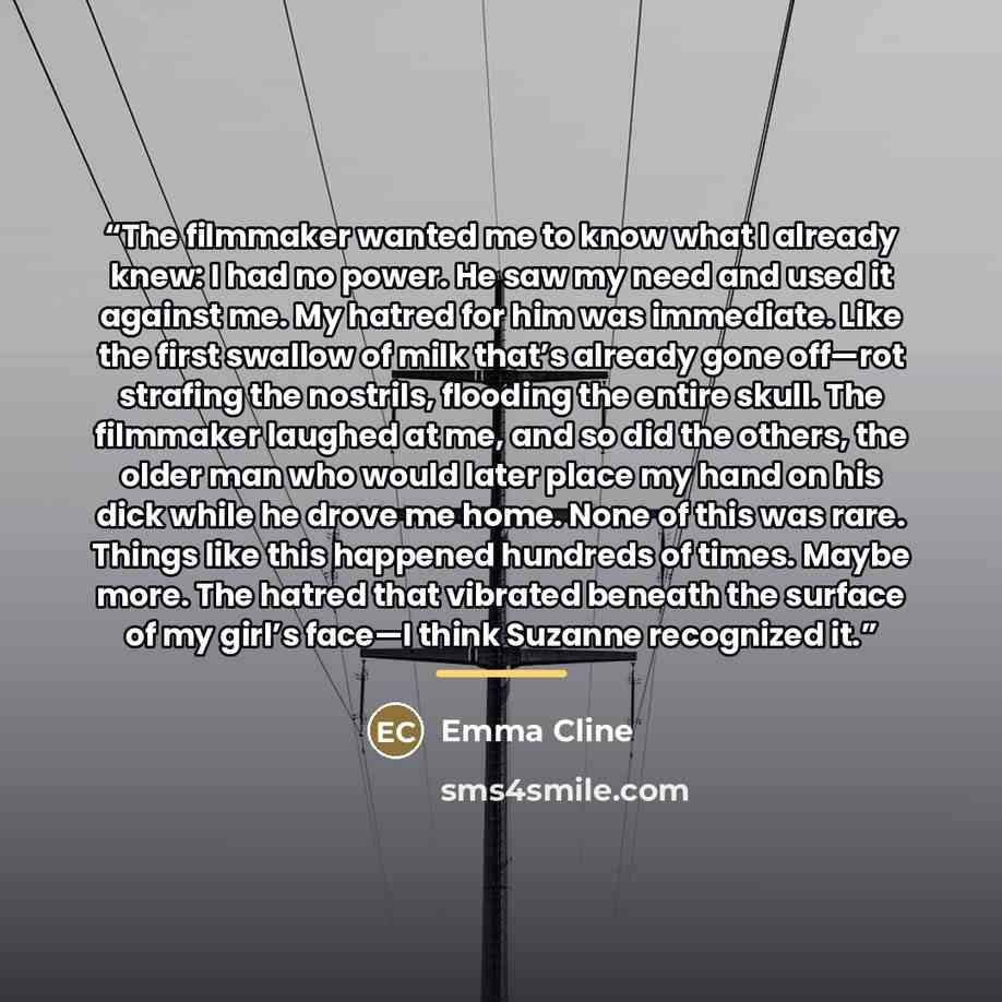 “The filmmaker wanted me to know what I already knew: I had no power. He saw my need and used it against me. My hatred for him was immediate. Like the first swallow of milk that’s already gone off—rot strafing the nostrils, flooding the entire skull. The filmmaker laughed at me, and so did the…” quote by Emma Cline