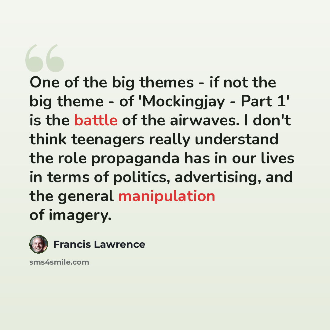 “One of the big themes - if not the big theme - of 'Mockingjay - Part 1' is the battle of the airwaves. I don't think teenagers really understand the role propaganda has in our lives in terms of politics, advertising, and the general manipulation of imagery.” quote by Francis Lawrence