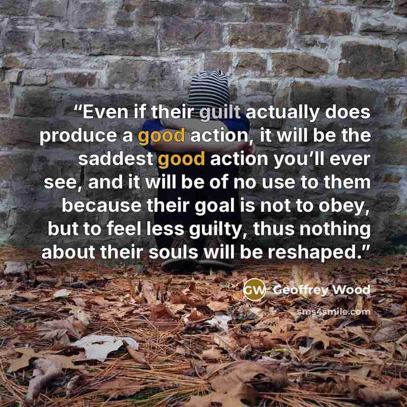 “Even if their guilt actually does produce a good action, it will be the saddest good action you’ll ever see, and it will be of no use to them because their goal is not to obey, but to feel less guilty, thus nothing about their souls will be reshaped.” quote by Geoffrey Wood