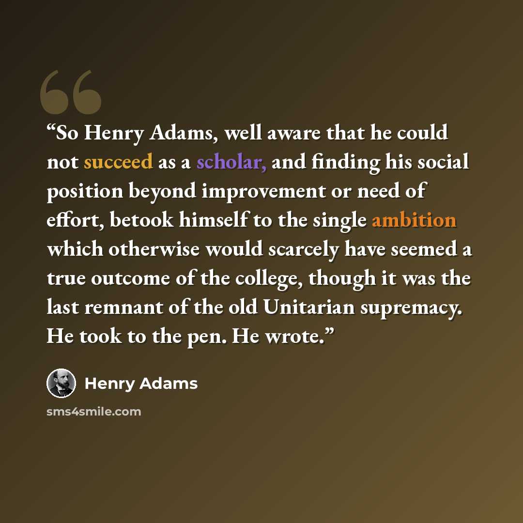 “So Henry Adams, well aware that he could not succeed as a scholar, and finding his social position beyond improvement or need of effort, betook himself to the single ambition which otherwise would scarcely have seemed a true outcome of the college, though it was the last remnant of the old…” quote by Henry Adams