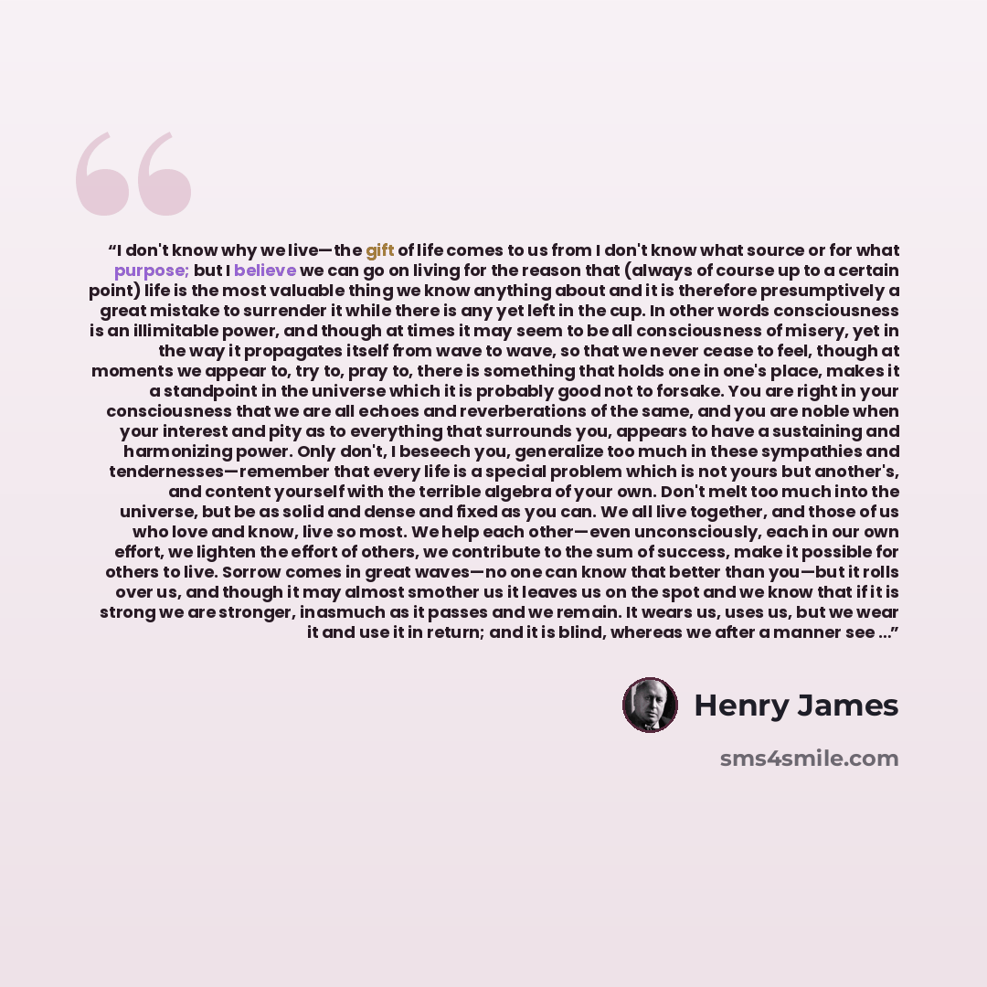“I don't know why we live—the gift of life comes to us from I don't know what source or for what purpose; but I believe we can go on living for the reason that (always of course up to a certain point) life is the most valuable thing we know anything about and it is therefore presumptively a great…” quote by Henry James