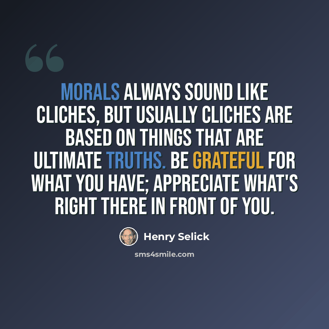 “Morals always sound like cliches, but usually cliches are based on things that are ultimate truths. Be grateful for what you have; appreciate what's right there in front of you.” quote by Henry Selick