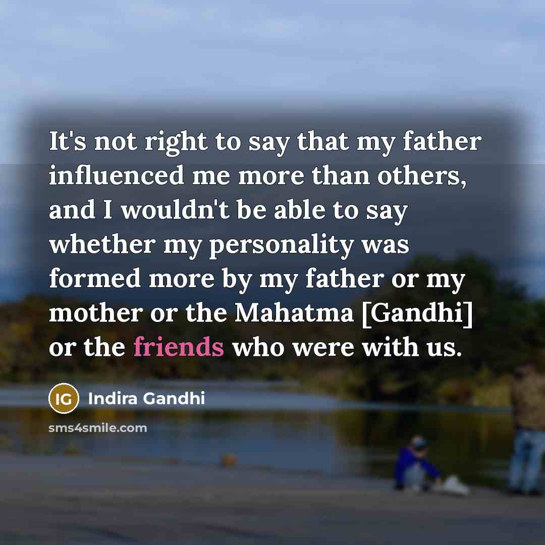 “It's not right to say that my father influenced me more than others, and I wouldn't be able to say whether my personality was formed more by my father or my mother or the Mahatma [Gandhi] or the friends who were with us.” quote by Indira Gandhi
