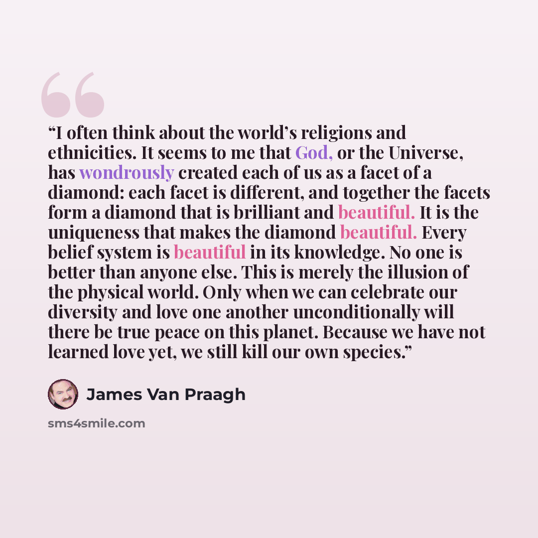 “I often think about the world’s religions and ethnicities. It seems to me that God, or the Universe, has wondrously created each of us as a facet of a diamond: each facet is different, and together the facets form a diamond that is brilliant and beautiful. It is the uniqueness that makes the…” quote by James Van Praagh