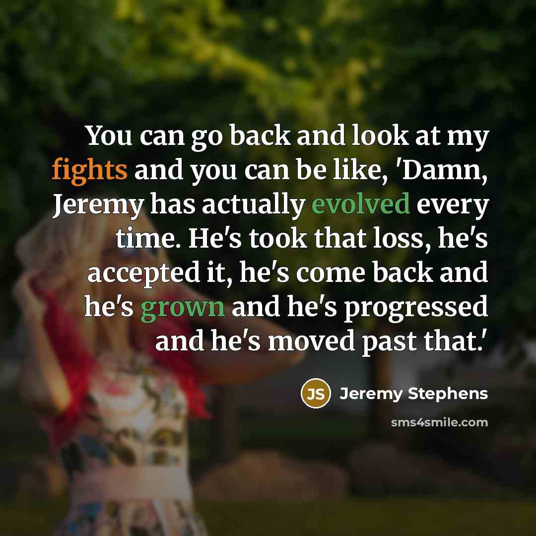 “You can go back and look at my fights and you can be like, 'Damn, Jeremy has actually evolved every time. He's took that loss, he's accepted it, he's come back and he's grown and he's progressed and he's moved past that.'” quote by Jeremy Stephens