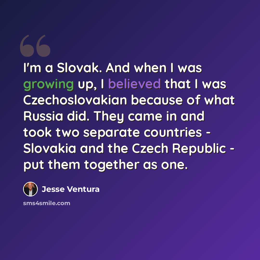 “I'm a Slovak. And when I was growing up, I believed that I was Czechoslovakian because of what Russia did. They came in and took two separate countries - Slovakia and the Czech Republic - put them together as one.” quote by Jesse Ventura