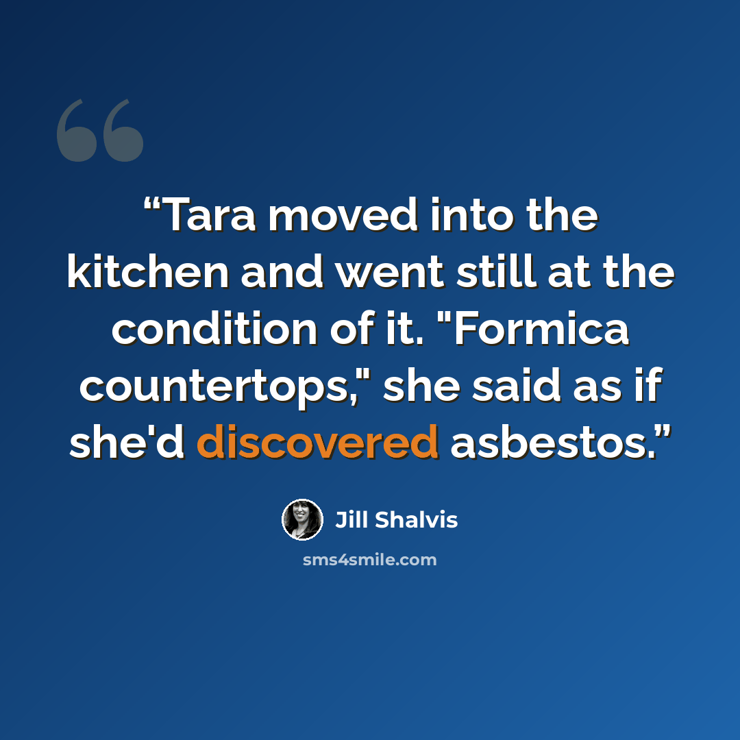 “Tara moved into the kitchen and went still at the condition of it. "Formica countertops," she said as if she'd discovered asbestos.” quote by Jill Shalvis