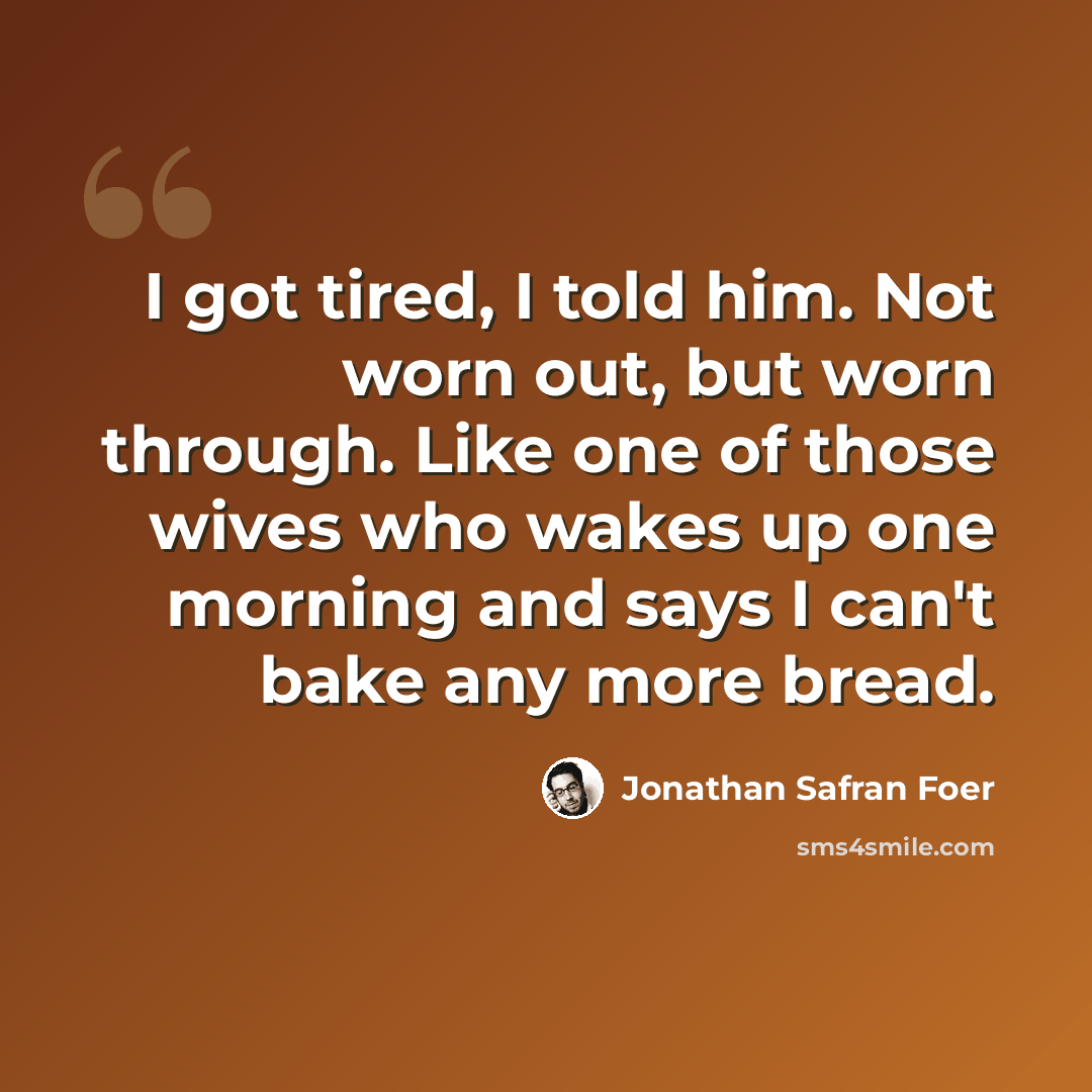“I got tired, I told him. Not worn out, but worn through. Like one of those wives who wakes up one morning and says I can't bake any more bread.” quote by Jonathan Safran Foer