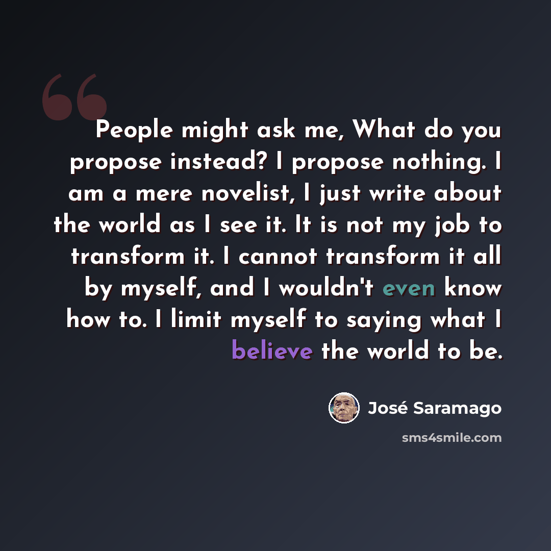 “People might ask me, What do you propose instead? I propose nothing. I am a mere novelist, I just write about the world as I see it. It is not my job to transform it. I cannot transform it all by myself, and I wouldn't even know how to. I limit myself to saying what I believe the world to be.” quote by Jose Saramago