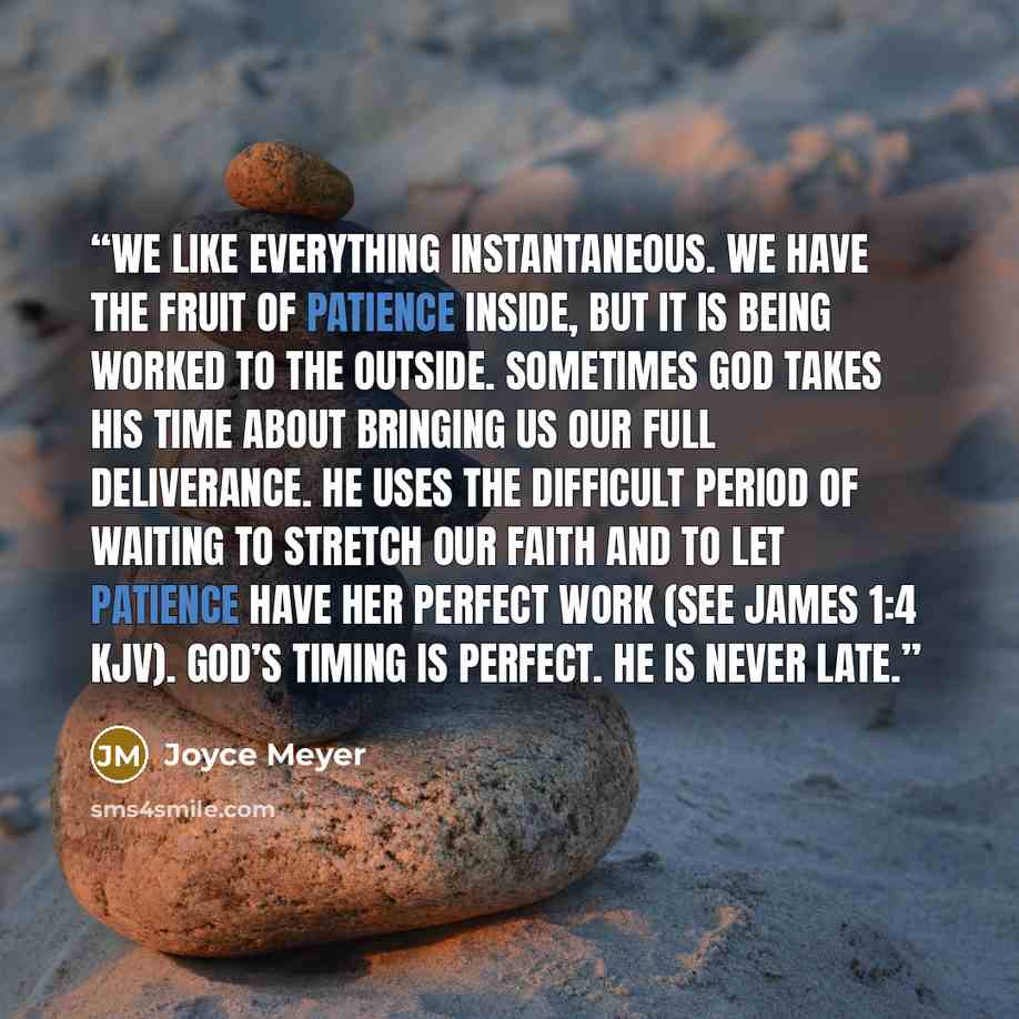 “We like everything instantaneous. We have the fruit of patience inside, but it is being worked to the outside. Sometimes God takes His time about bringing us our full deliverance. He uses the difficult period of waiting to stretch our faith and to let patience have her perfect work (see James 1:4…” quote by Joyce Meyer