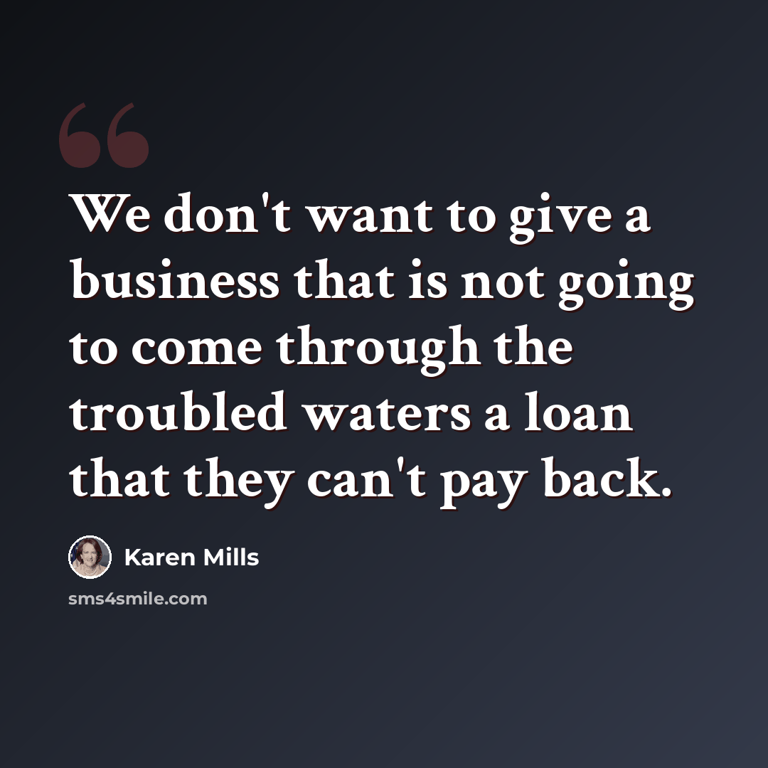 “We don't want to give a business that is not going to come through the troubled waters a loan that they can't pay back.” quote by Karen Mills