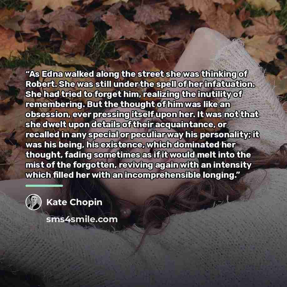 “As Edna walked along the street she was thinking of Robert. She was still under the spell of her infatuation. She had tried to forget him, realizing the inutility of remembering. But the thought of him was like an obsession, ever pressing itself upon her. It was not that she dwelt upon details of…” quote by Kate Chopin