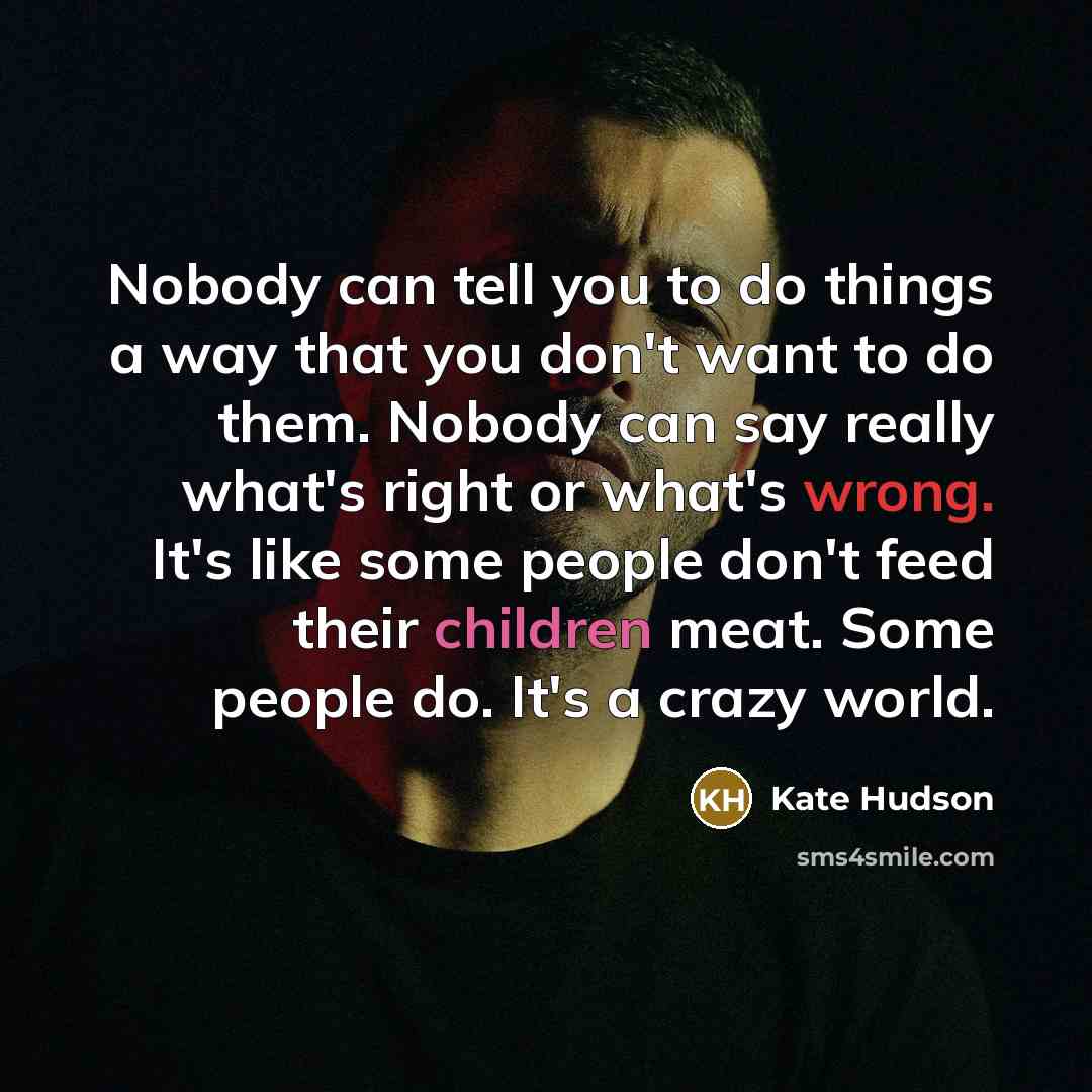 “Nobody can tell you to do things a way that you don't want to do them. Nobody can say really what's right or what's wrong. It's like some people don't feed their children meat. Some people do. It's a crazy world.” quote by Kate Hudson