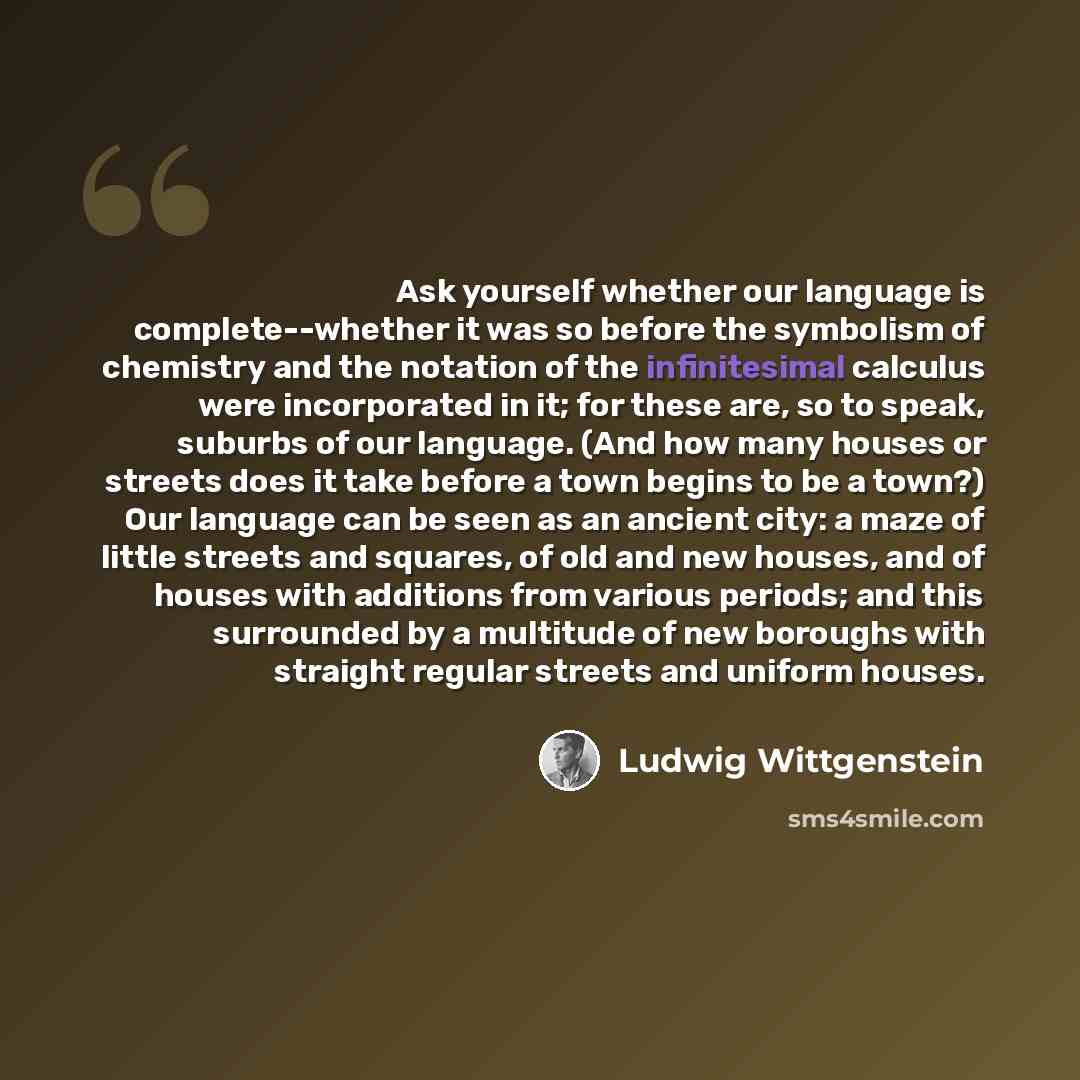 “Ask yourself whether our language is complete--whether it was so before the symbolism of chemistry and the notation of the infinitesimal calculus were incorporated in it; for these are, so to speak, suburbs of our language. (And how many houses or streets does it take before a town begins to be a…” quote by Ludwig Wittgenstein