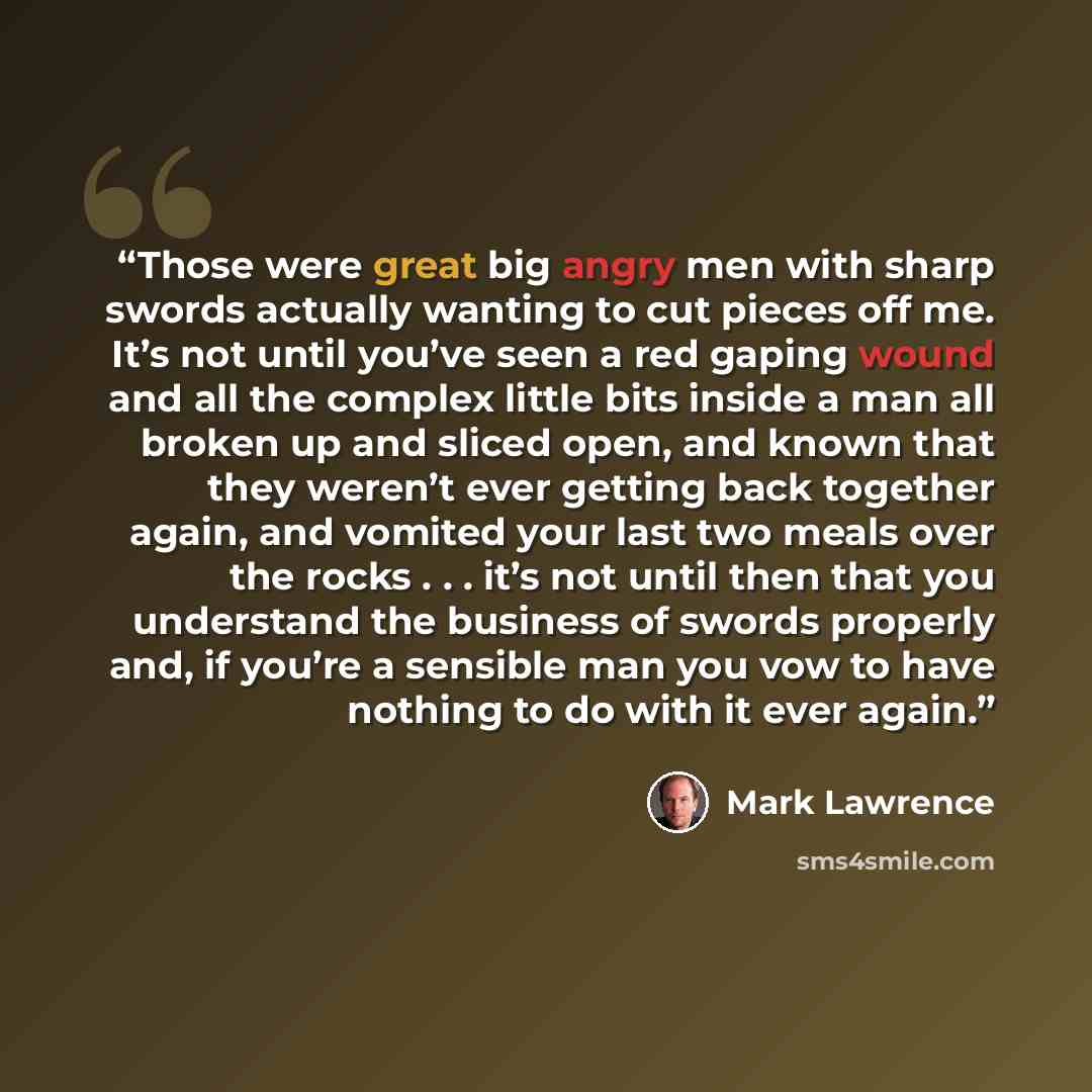 “Those were great big angry men with sharp swords actually wanting to cut pieces off me. It’s not until you’ve seen a red gaping wound and all the complex little bits inside a man all broken up and sliced open, and known that they weren’t ever getting back together again, and vomited your last two…” quote by Mark Lawrence