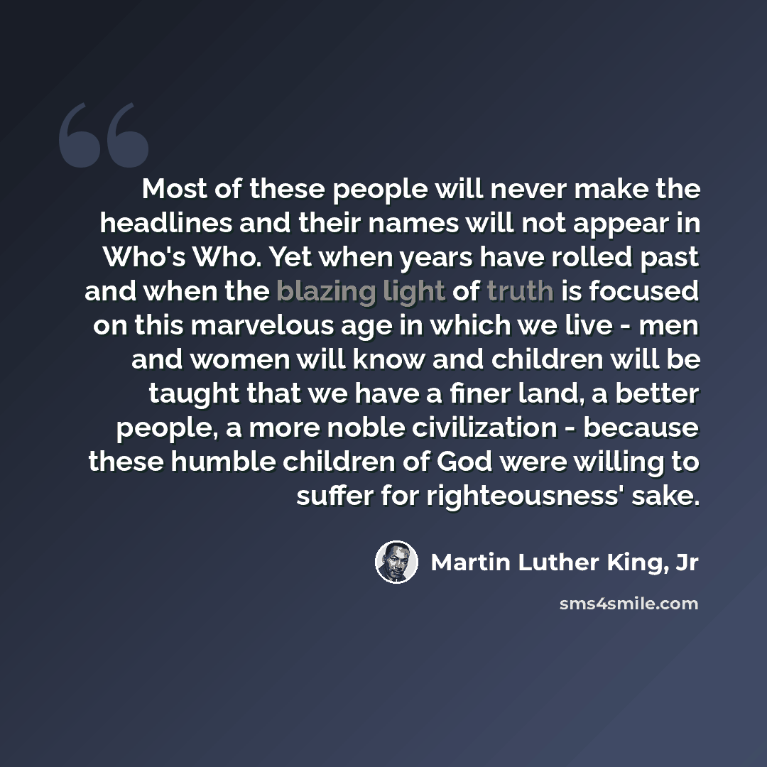 “Most of these people will never make the headlines and their names will not appear in Who's Who. Yet when years have rolled past and when the blazing light of truth is focused on this marvelous age in which we live - men and women will know and children will be taught that we have a finer land, a…” quote by Martin Luther King, Jr