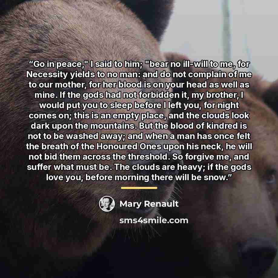 “Go in peace," I said to him; "bear no ill-will to me, for Necessity yields to no man: and do not complain of me to our mother, for her blood is on your head as well as mine. If the gods had not forbidden it, my brother, I would put you to sleep before I left you, for night comes on; this is an…” quote by Mary Renault