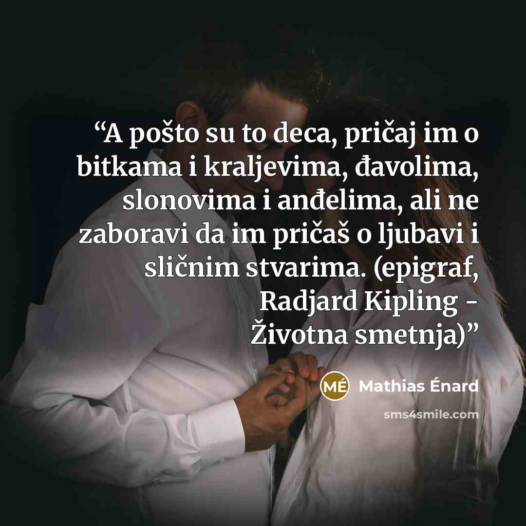 “A pošto su to deca, pričaj im o bitkama i kraljevima, đavolima, slonovima i anđelima, ali ne zaboravi da im pričaš o ljubavi i sličnim stvarima. (epigraf, Radjard Kipling - Životna smetnja)” quote by Mathias Énard