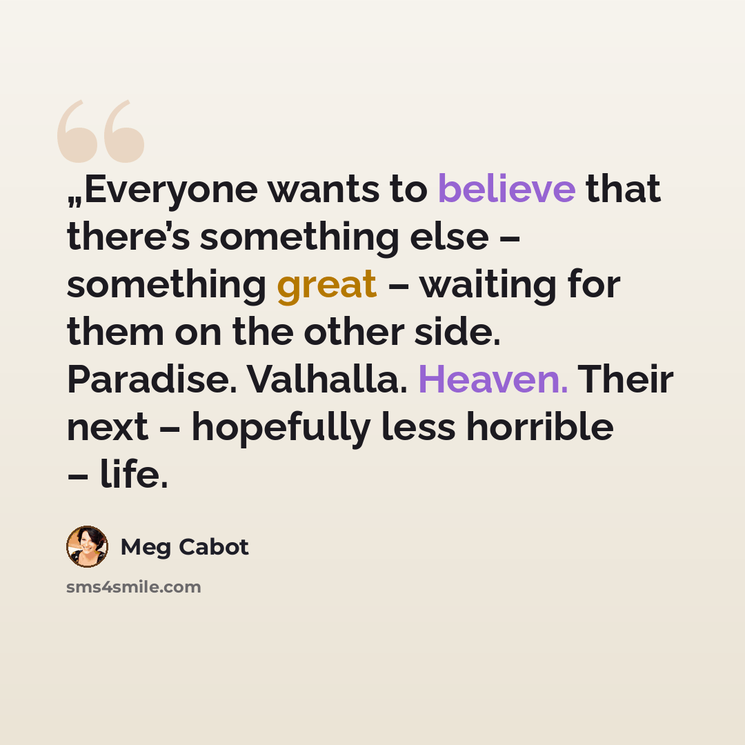 “„Everyone wants to believe that there’s something else – something great – waiting for them on the other side. Paradise. Valhalla. Heaven. Their next – hopefully less horrible – life.” quote by Meg Cabot