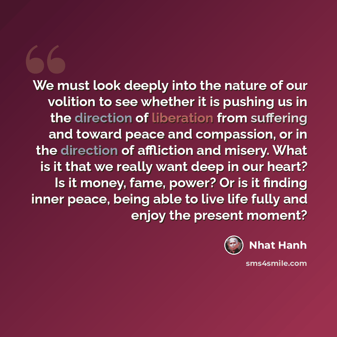 “We must look deeply into the nature of our volition to see whether it is pushing us in the direction of liberation from suffering and toward peace and compassion, or in the direction of affliction and misery. What is it that we really want deep in our heart? Is it money, fame, power? Or is it…” quote by Nhat Hanh