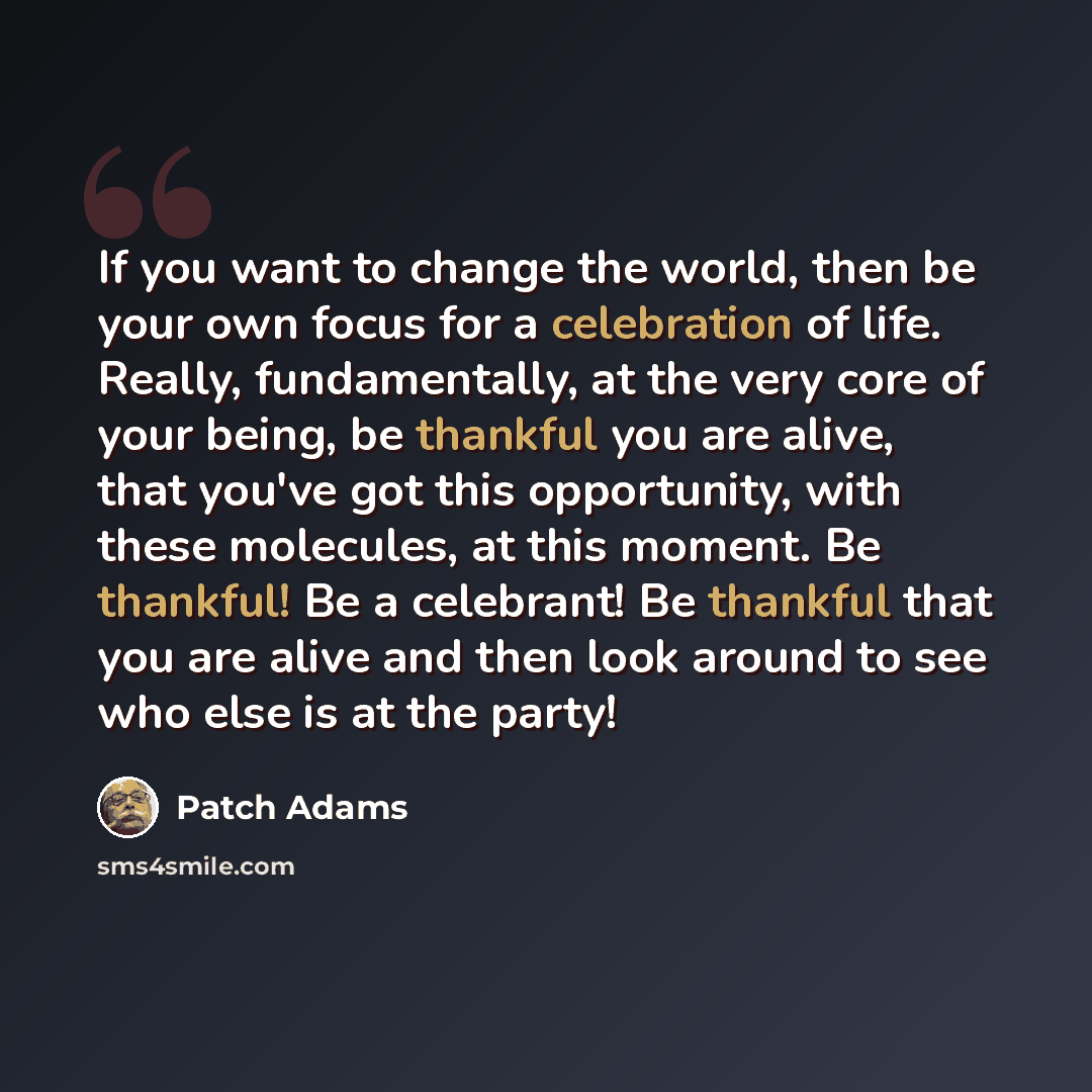 “If you want to change the world, then be your own focus for a celebration of life. Really, fundamentally, at the very core of your being, be thankful you are alive, that you've got this opportunity, with these molecules, at this moment. Be thankful! Be a celebrant! Be thankful that you are alive…” quote by Patch Adams