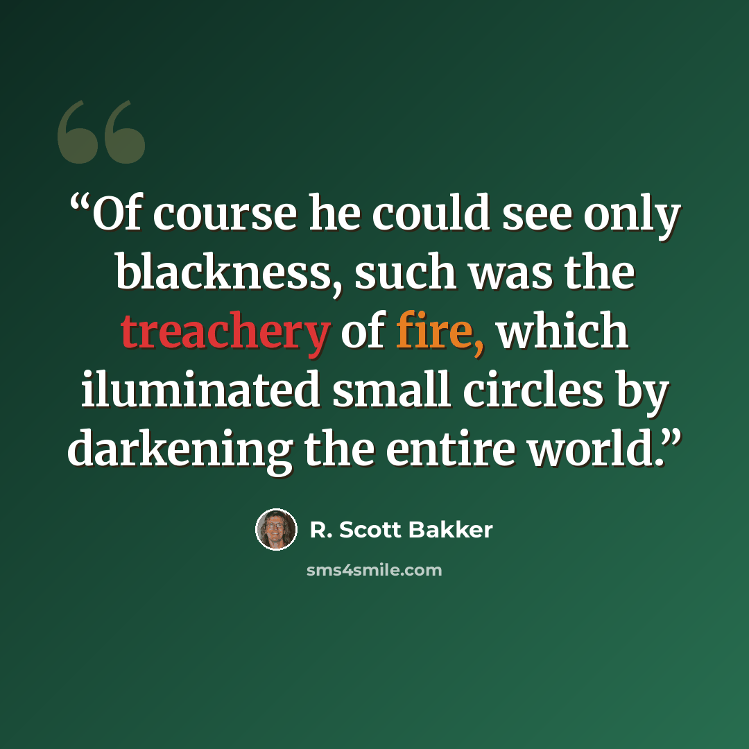 “Of course he could see only blackness, such was the treachery of fire, which iluminated small circles by darkening the entire world.” quote by R. Scott Bakker