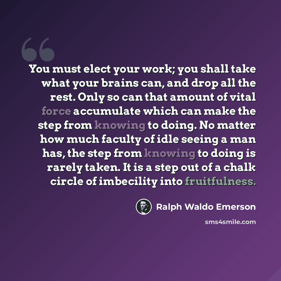 “You must elect your work; you shall take what your brains can, and drop all the rest. Only so can that amount of vital force accumulate which can make the step from knowing to doing. No matter how much faculty of idle seeing a man has, the step from knowing to doing is rarely taken. It is a step…” quote by Ralph Waldo Emerson