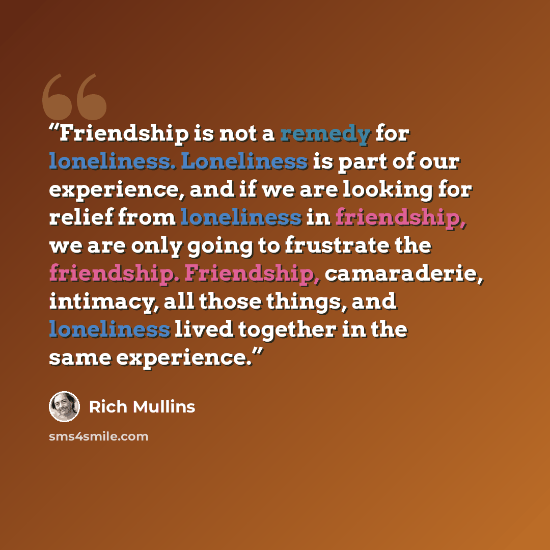 “Friendship is not a remedy for loneliness. Loneliness is part of our experience, and if we are looking for relief from loneliness in friendship, we are only going to frustrate the friendship. Friendship, camaraderie, intimacy, all those things, and loneliness lived together in the same experience.” quote by Rich Mullins