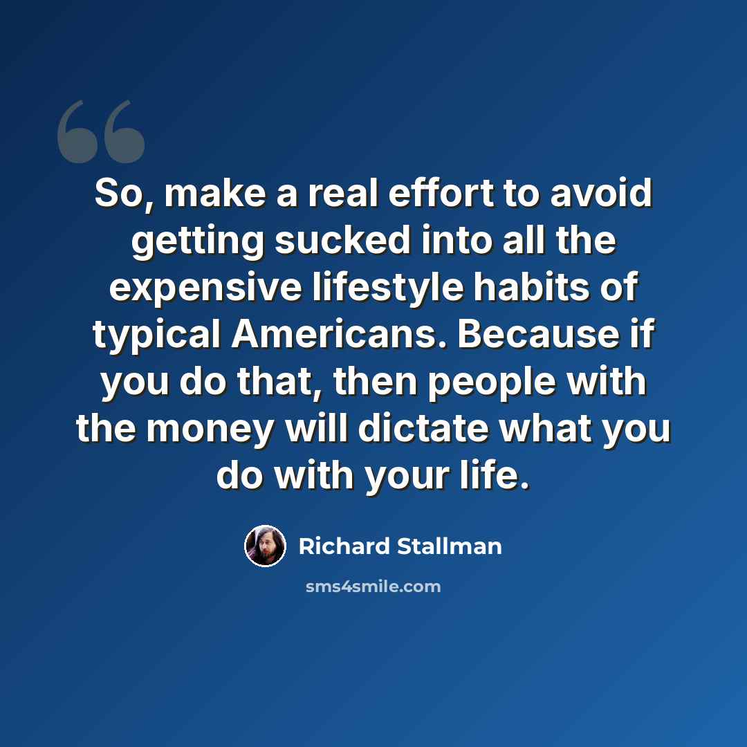 “So, make a real effort to avoid getting sucked into all the expensive lifestyle habits of typical Americans. Because if you do that, then people with the money will dictate what you do with your life.” quote by Richard Stallman