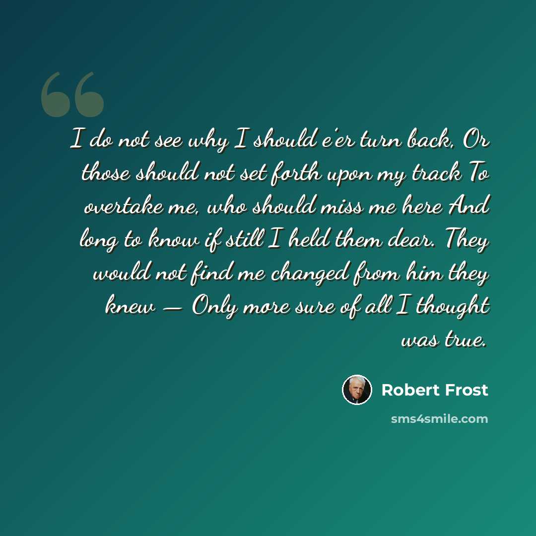 “I do not see why I should e’er turn back, Or those should not set forth upon my track To overtake me, who should miss me here And long to know if still I held them dear. They would not find me changed from him they knew — Only more sure of all I thought was true.” quote by Robert Frost