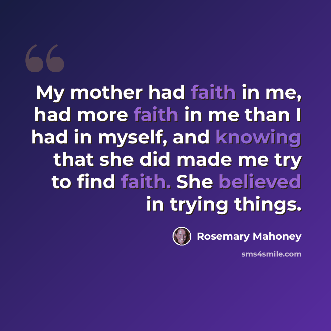 “My mother had faith in me, had more faith in me than I had in myself, and knowing that she did made me try to find faith. She believed in trying things.” quote by Rosemary Mahoney