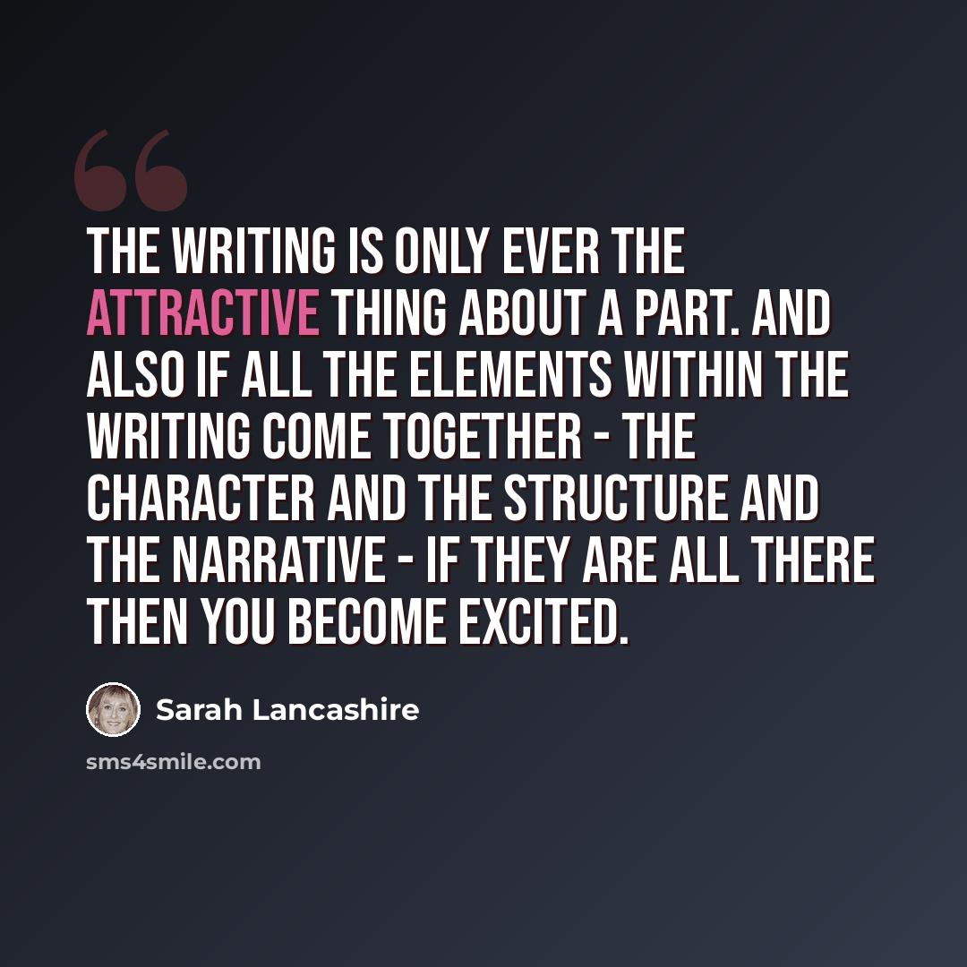 “The writing is only ever the attractive thing about a part. And also if all the elements within the writing come together - the character and the structure and the narrative - if they are all there then you become excited.” quote by Sarah Lancashire