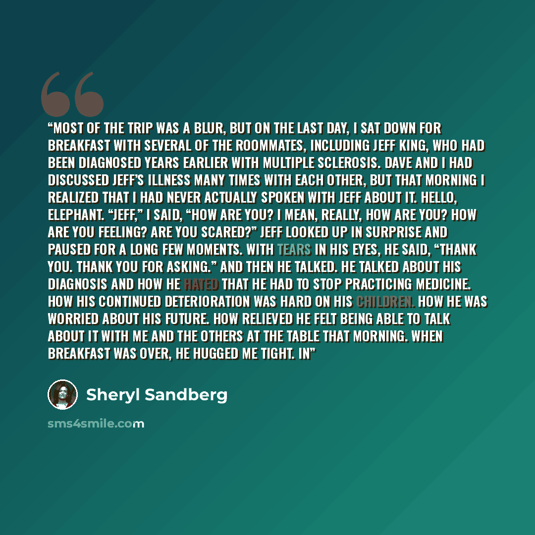 “Most of the trip was a blur, but on the last day, I sat down for breakfast with several of the roommates, including Jeff King, who had been diagnosed years earlier with multiple sclerosis. Dave and I had discussed Jeff’s illness many times with each other, but that morning I realized that I had…” quote by Sheryl Sandberg