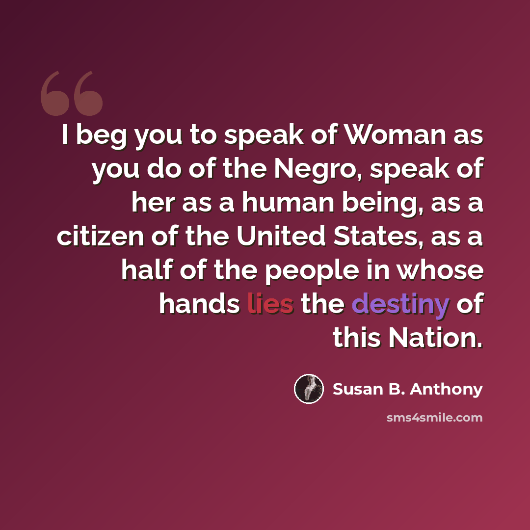 “I beg you to speak of Woman as you do of the Negro, speak of her as a human being, as a citizen of the United States, as a half of the people in whose hands lies the destiny of this Nation.” quote by Susan B. Anthony