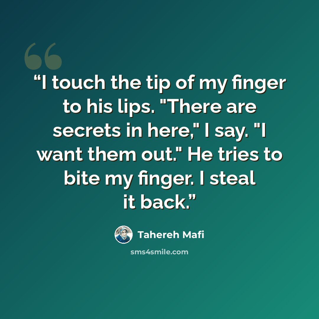 “I touch the tip of my finger to his lips. "There are secrets in here," I say. "I want them out." He tries to bite my finger. I steal it back.” quote by Tahereh Mafi