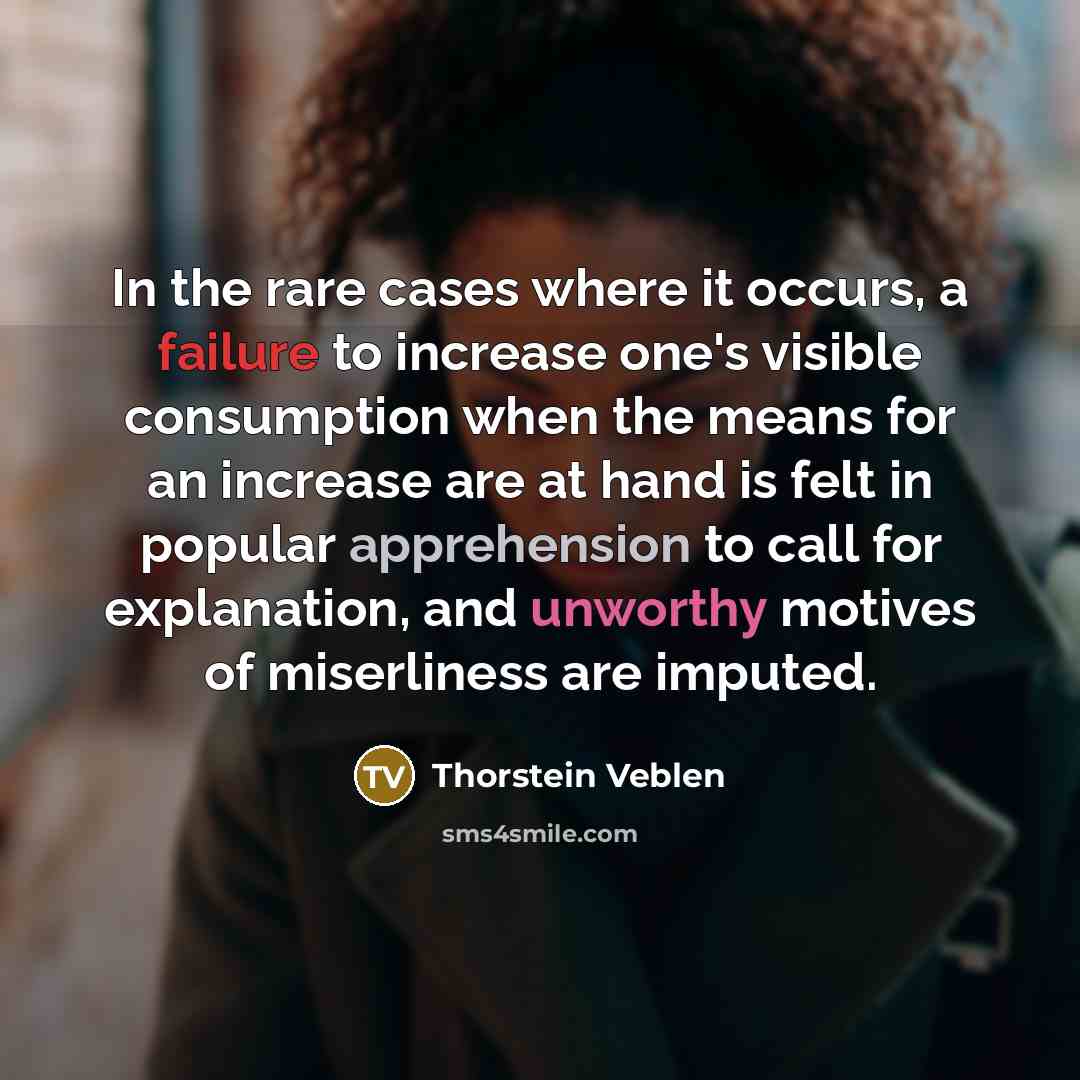 “In the rare cases where it occurs, a failure to increase one's visible consumption when the means for an increase are at hand is felt in popular apprehension to call for explanation, and unworthy motives of miserliness are imputed.” quote by Thorstein Veblen
