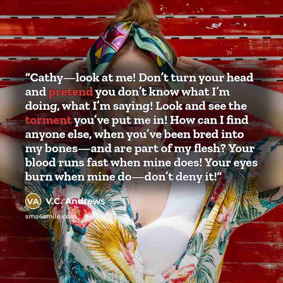 “Cathy—look at me! Don’t turn your head and pretend you don’t know what I’m doing, what I’m saying! Look and see the torment you’ve put me in! How can I find anyone else, when you’ve been bred into my bones—and are part of my flesh? Your blood runs fast when mine does! Your eyes burn when mine…” quote by V.C. Andrews