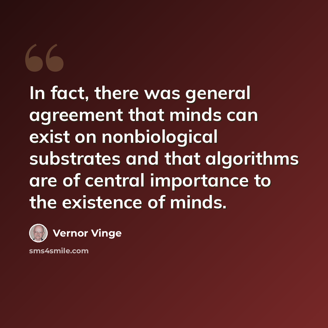 “In fact, there was general agreement that minds can exist on nonbiological substrates and that algorithms are of central importance to the existence of minds.” quote by Vernor Vinge