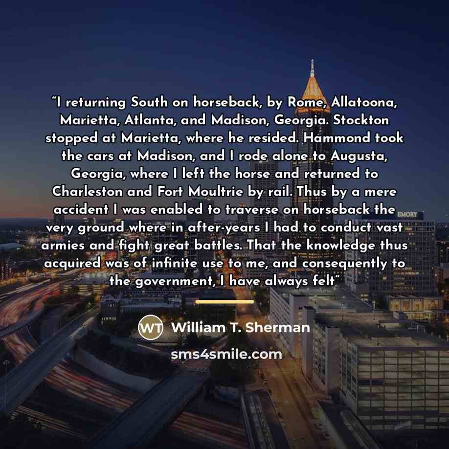 “I returning South on horseback, by Rome, Allatoona, Marietta, Atlanta, and Madison, Georgia. Stockton stopped at Marietta, where he resided. Hammond took the cars at Madison, and I rode alone to Augusta, Georgia, where I left the horse and returned to Charleston and Fort Moultrie by rail. Thus by…” quote by William T. Sherman