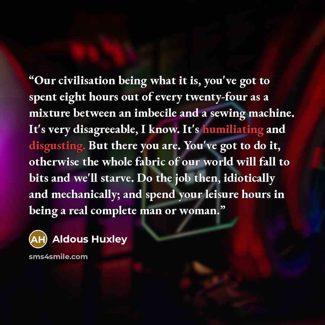 “Our civilisation being what it is, you've got to spent eight hours out of every twenty-four as a mixture between an imbecile and a sewing machine. It's very disagreeable, I know. It's humiliating and disgusting. But there you are. You've got to do it, otherwise the whole fabric of our world will…” quote by Aldous Huxley
