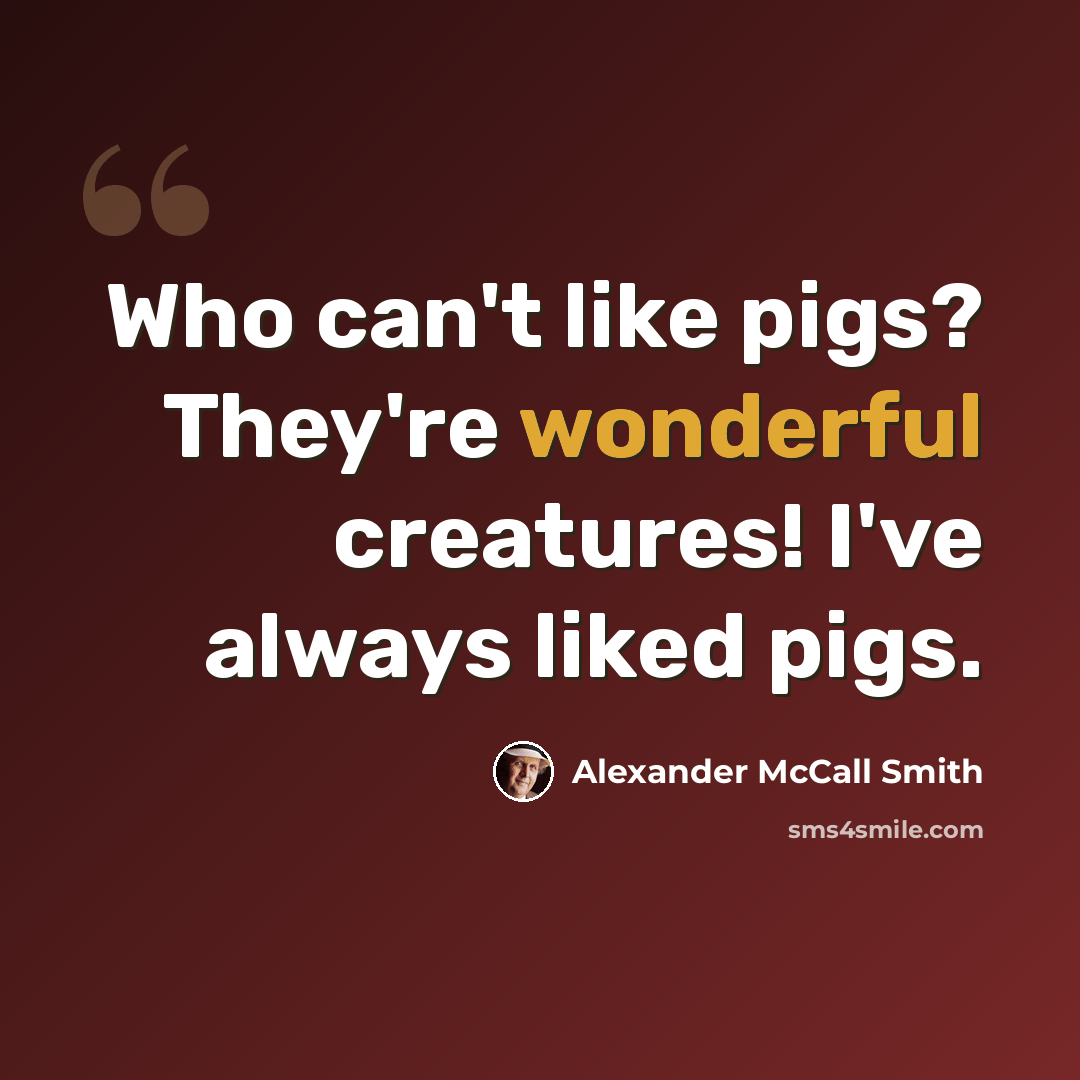 “Who can't like pigs? They're wonderful creatures! I've always liked pigs.” quote by Alexander McCall Smith