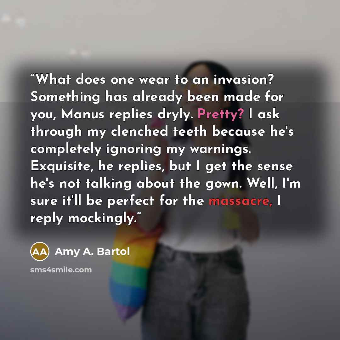 “What does one wear to an invasion? Something has already been made for you, Manus replies dryly. Pretty? I ask through my clenched teeth because he's completely ignoring my warnings. Exquisite, he replies, but I get the sense he's not talking about the gown. Well, I'm sure it'll be perfect for the…” quote by Amy A. Bartol