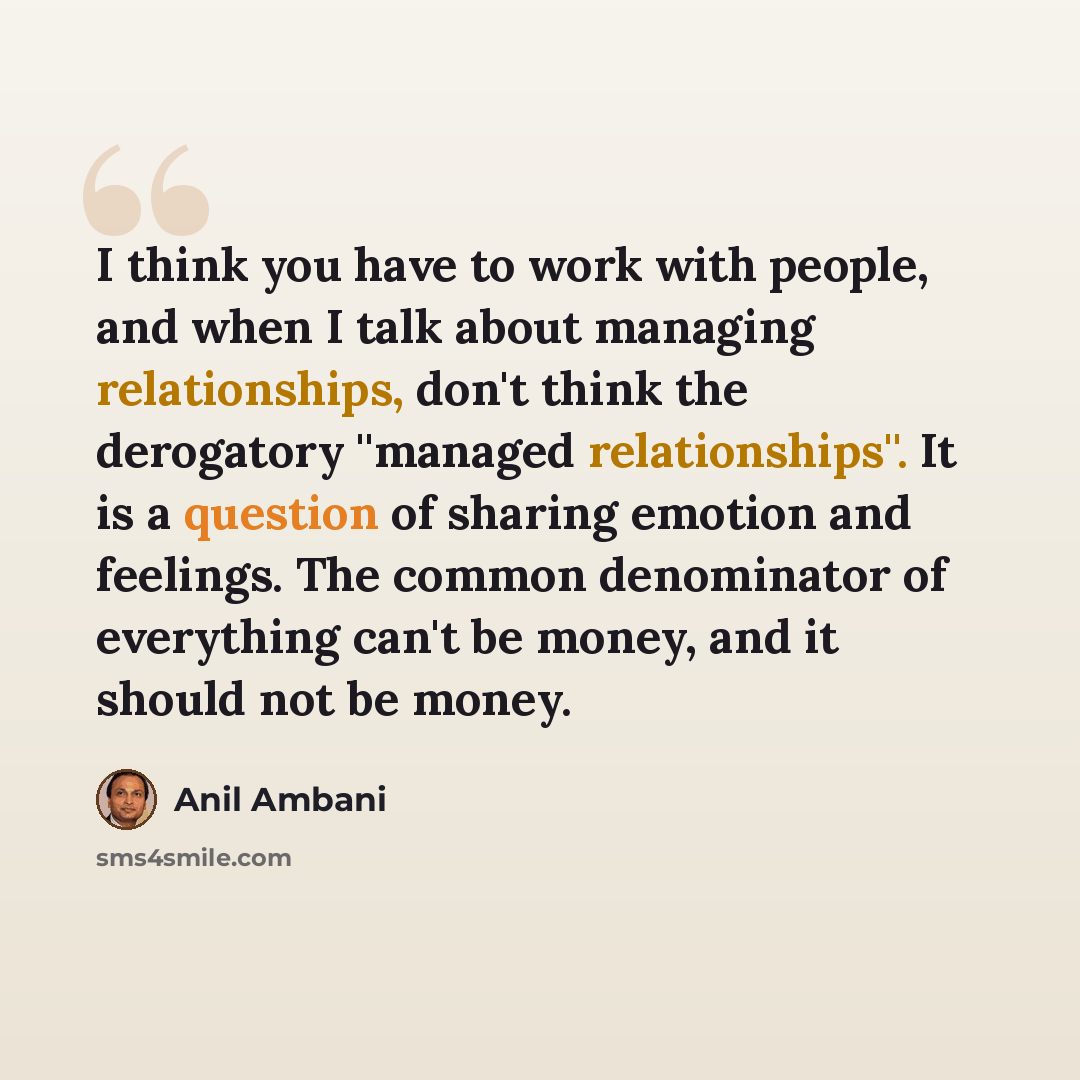 “I think you have to work with people, and when I talk about managing relationships, don't think the derogatory ''managed relationships''. It is a question of sharing emotion and feelings. The common denominator of everything can't be money, and it should not be money.” quote by Anil Ambani