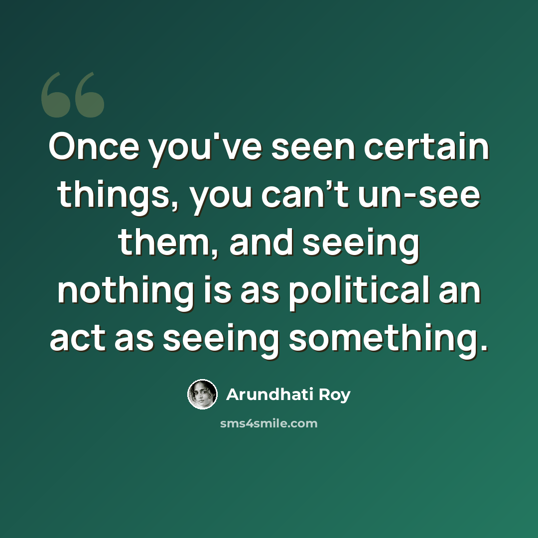 “Once you've seen certain things, you can't un-see them, and seeing nothing is as political an act as seeing something.” quote by Arundhati Roy