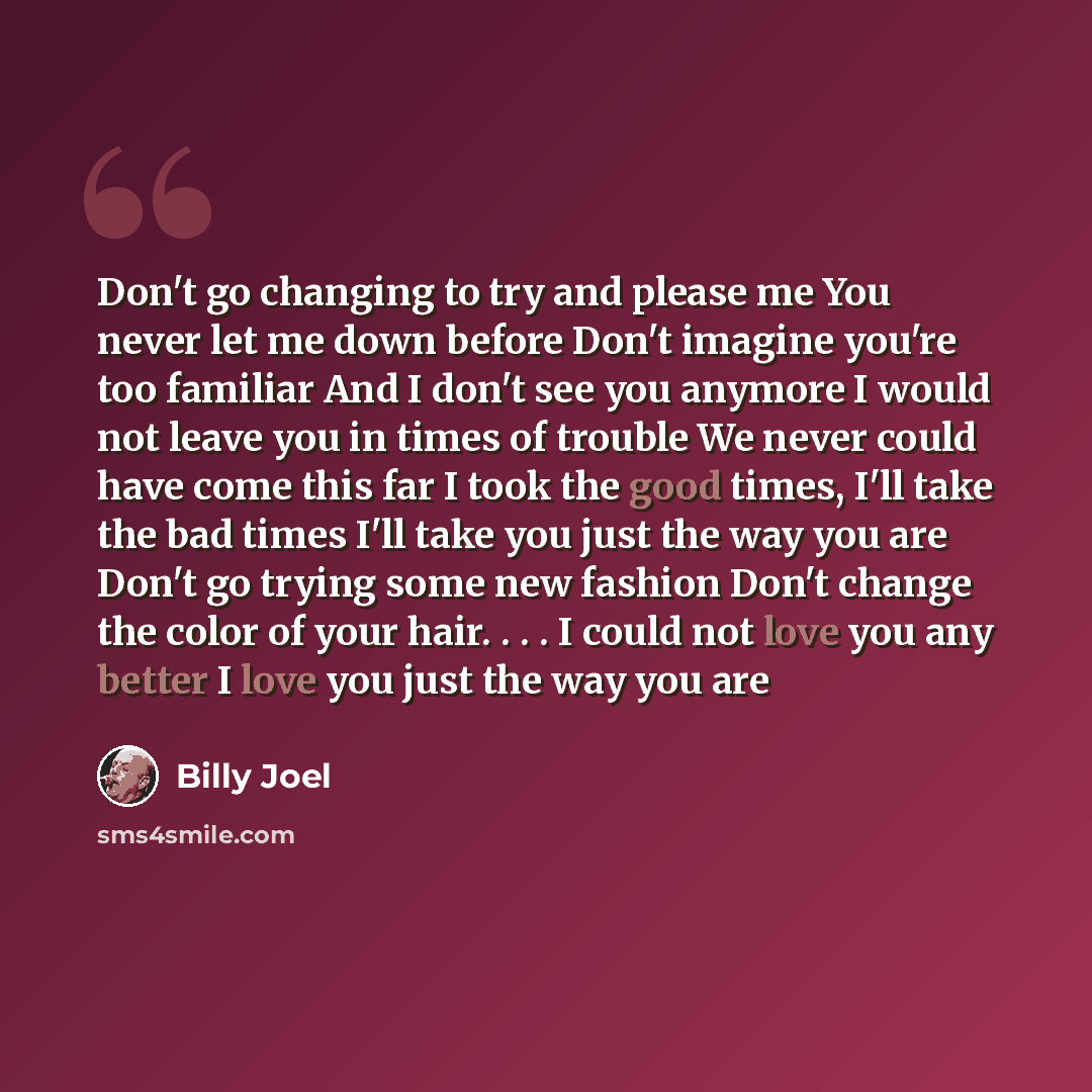 “Don't go changing to try and please me You never let me down before Don't imagine you're too familiar And I don't see you anymore I would not leave you in times of trouble We never could have come this far I took the good times, I'll take the bad times I'll take you just the way you are Don't go…” quote by Billy Joel