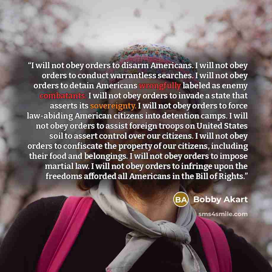 “I will not obey orders to disarm Americans. I will not obey orders to conduct warrantless searches. I will not obey orders to detain Americans wrongfully labeled as enemy combatants. I will not obey orders to invade a state that asserts its sovereignty. I will not obey orders to force law-abiding…” quote by Bobby Akart
