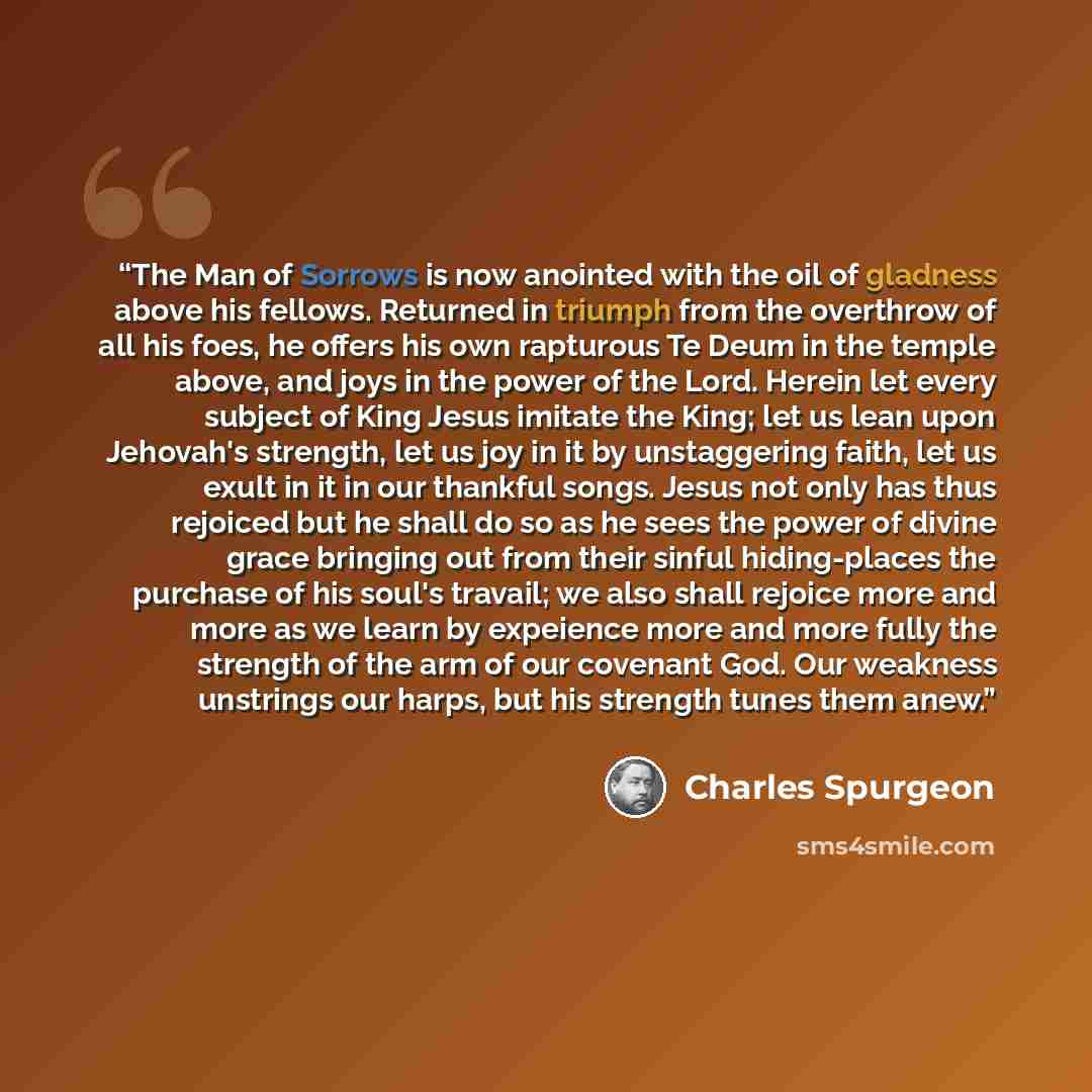 “The Man of Sorrows is now anointed with the oil of gladness above his fellows. Returned in triumph from the overthrow of all his foes, he offers his own rapturous Te Deum in the temple above, and joys in the power of the Lord. Herein let every subject of King Jesus imitate the King; let us lean…” quote by Charles Spurgeon