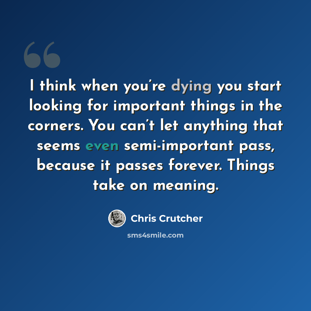 “I think when you’re dying you start looking for important things in the corners. You can’t let anything that seems even semi-important pass, because it passes forever. Things take on meaning.” quote by Chris Crutcher