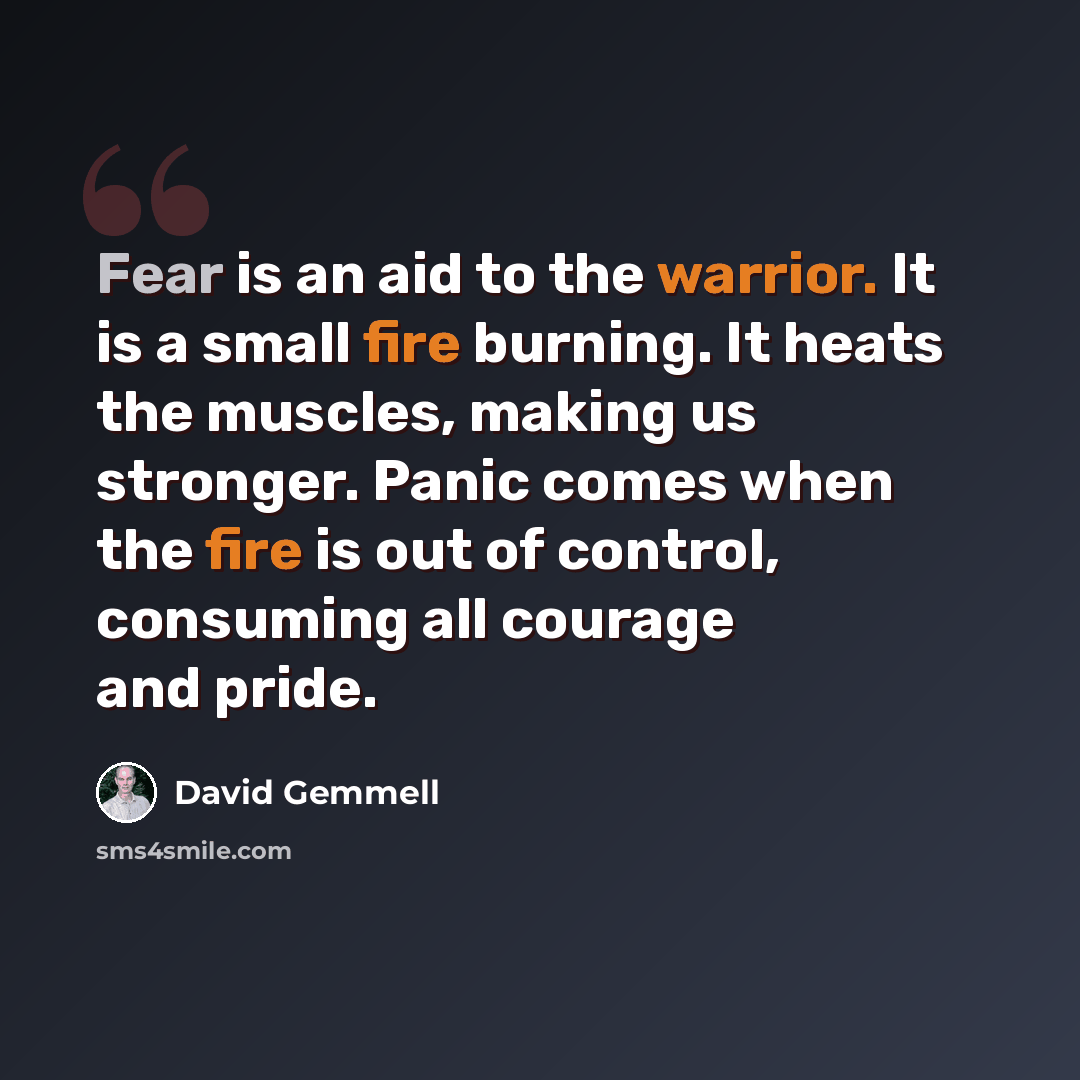“Fear is an aid to the warrior. It is a small fire burning. It heats the muscles, making us stronger. Panic comes when the fire is out of control, consuming all courage and pride.” quote by David Gemmell